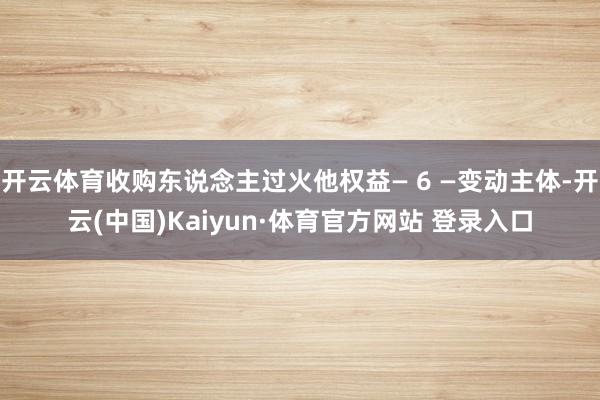 开云体育收购东说念主过火他权益— 6 —变动主体-开云(中国)Kaiyun·体育官方网站 登录入口