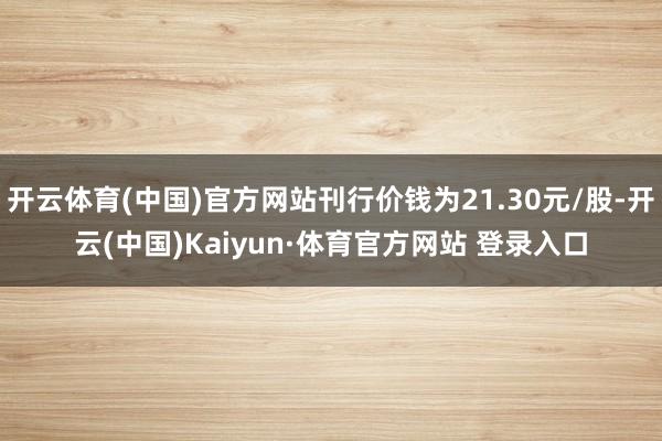 开云体育(中国)官方网站刊行价钱为21.30元/股-开云(中国)Kaiyun·体育官方网站 登录入口
