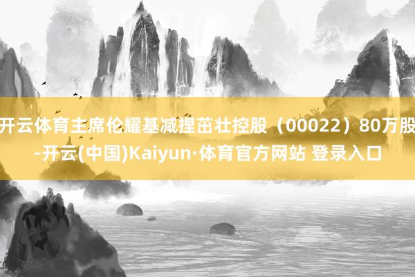 开云体育主席伦耀基减捏茁壮控股（00022）80万股-开云(中国)Kaiyun·体育官方网站 登录入口