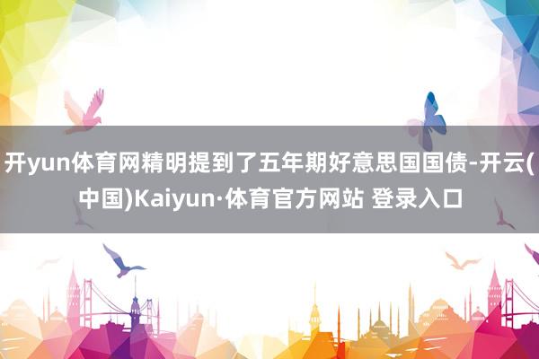 开yun体育网精明提到了五年期好意思国国债-开云(中国)Kaiyun·体育官方网站 登录入口