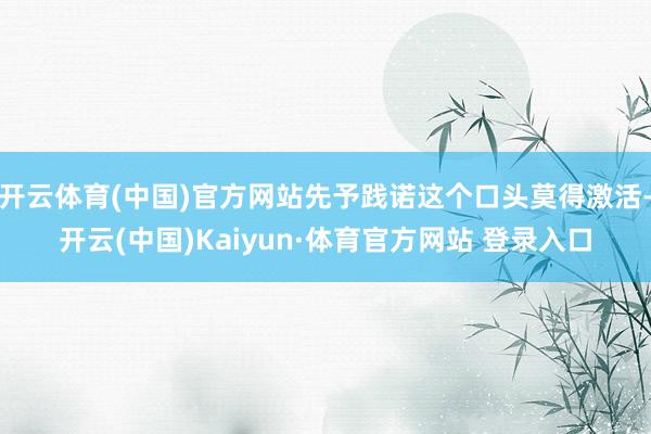 开云体育(中国)官方网站先予践诺这个口头莫得激活-开云(中国)Kaiyun·体育官方网站 登录入口