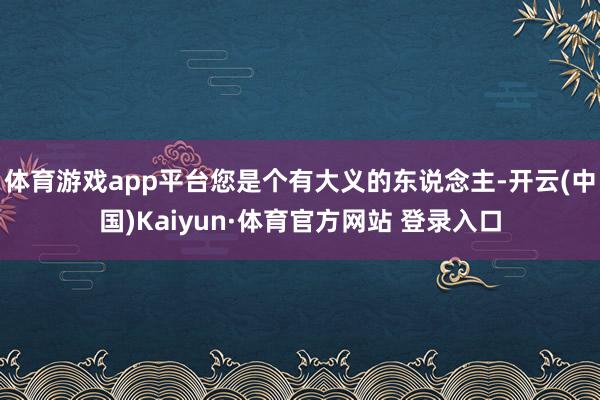 体育游戏app平台您是个有大义的东说念主-开云(中国)Kaiyun·体育官方网站 登录入口