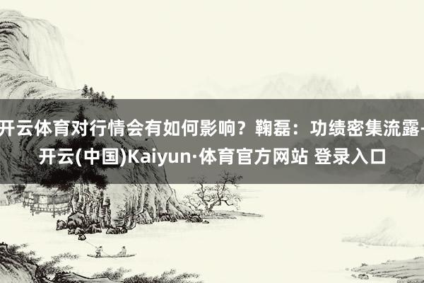 开云体育对行情会有如何影响?鞠磊:功绩密集流露-开云(中国)Kaiyun·体育官方网站 登录入口