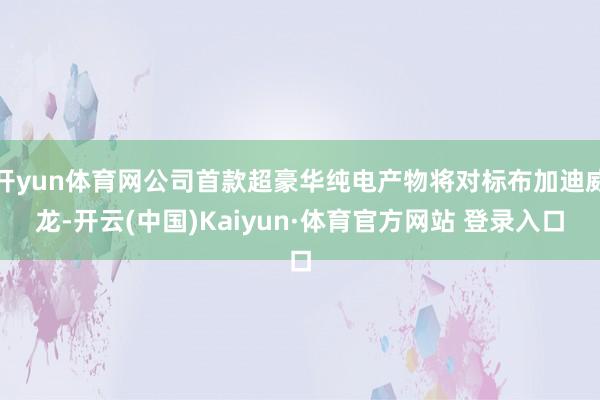 开yun体育网公司首款超豪华纯电产物将对标布加迪威龙-开云(中国)Kaiyun·体育官方网站 登录入口