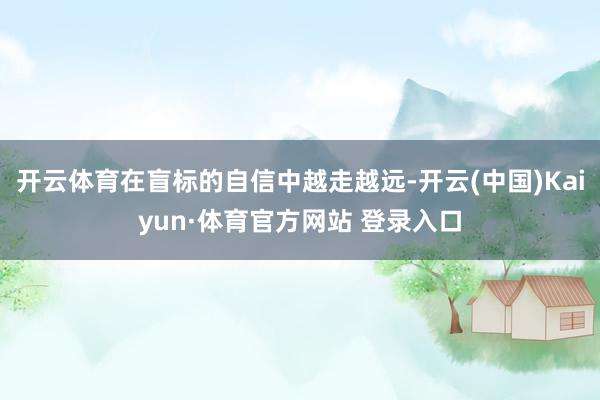 开云体育在盲标的自信中越走越远-开云(中国)Kaiyun·体育官方网站 登录入口