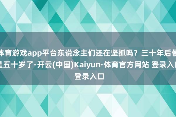 体育游戏app平台东说念主们还在坚抓吗？三十年后便是五十岁了-开云(中国)Kaiyun·体育官方网站 登录入口