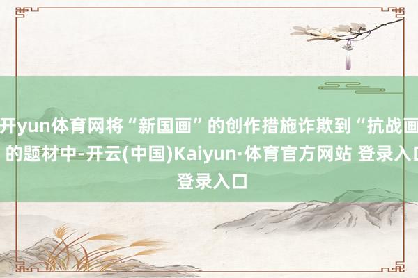 开yun体育网将“新国画”的创作措施诈欺到“抗战画”的题材中-开云(中国)Kaiyun·体育官方网站 登录入口