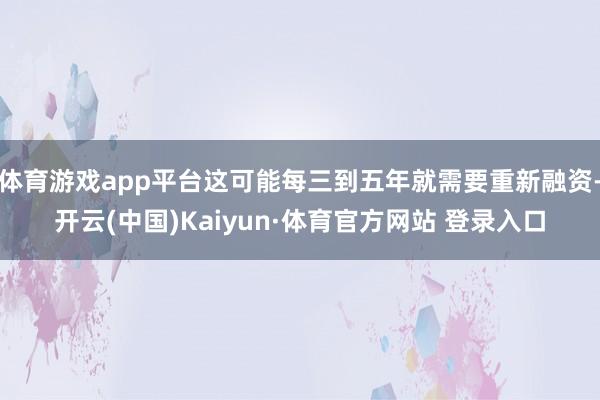 体育游戏app平台这可能每三到五年就需要重新融资-开云(中国)Kaiyun·体育官方网站 登录入口