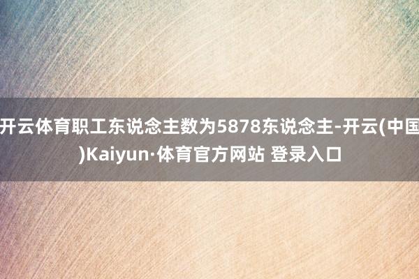 开云体育职工东说念主数为5878东说念主-开云(中国)Kaiyun·体育官方网站 登录入口