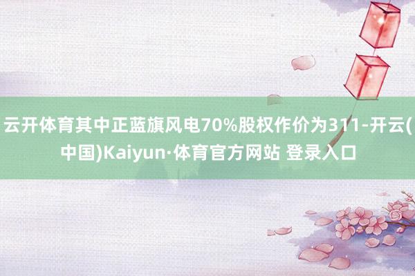 云开体育其中正蓝旗风电70%股权作价为311-开云(中国)Kaiyun·体育官方网站 登录入口
