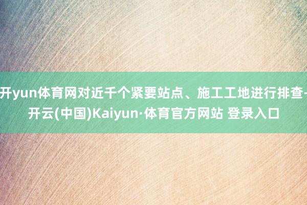 开yun体育网对近千个紧要站点、施工工地进行排查-开云(中国)Kaiyun·体育官方网站 登录入口