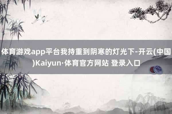 体育游戏app平台我持重到阴寒的灯光下-开云(中国)Kaiyun·体育官方网站 登录入口