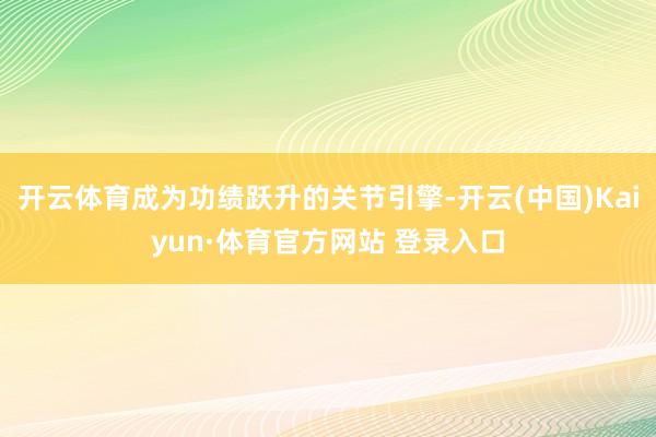 开云体育成为功绩跃升的关节引擎-开云(中国)Kaiyun·体育官方网站 登录入口