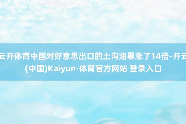 云开体育中国对好意思出口的土沟油暴涨了14倍-开云(中国)Kaiyun·体育官方网站 登录入口