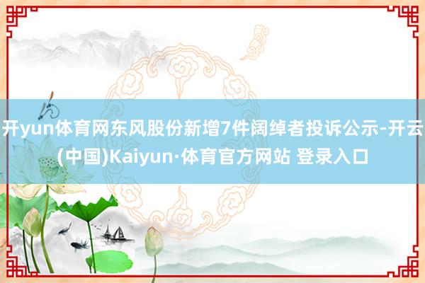 开yun体育网东风股份新增7件阔绰者投诉公示-开云(中国)Kaiyun·体育官方网站 登录入口