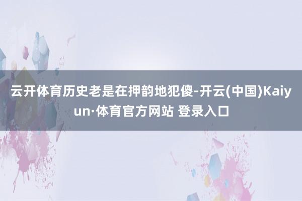 云开体育历史老是在押韵地犯傻-开云(中国)Kaiyun·体育官方网站 登录入口