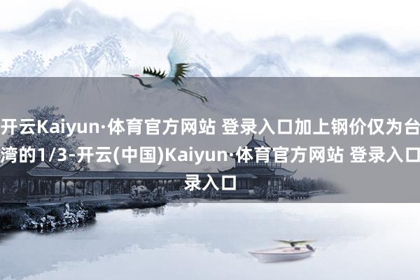 开云Kaiyun·体育官方网站 登录入口加上钢价仅为台湾的1/3-开云(中国)Kaiyun·体育官方网站 登录入口