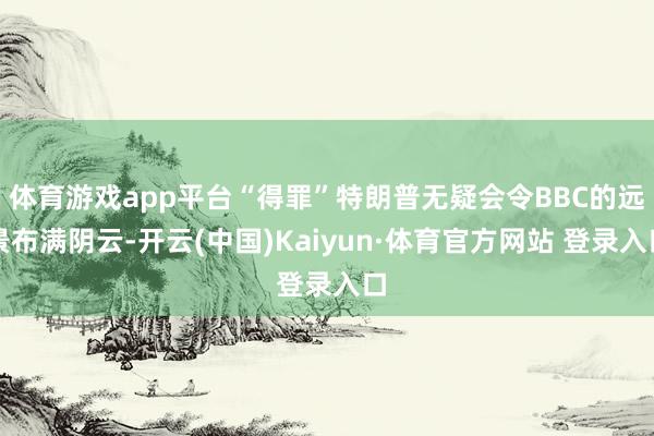 体育游戏app平台“得罪”特朗普无疑会令BBC的远景布满阴云-开云(中国)Kaiyun·体育官方网站 登录入口