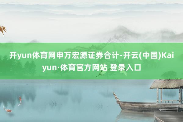 开yun体育网　　申万宏源证券合计-开云(中国)Kaiyun·体育官方网站 登录入口