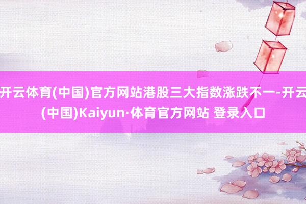 开云体育(中国)官方网站港股三大指数涨跌不一-开云(中国)Kaiyun·体育官方网站 登录入口