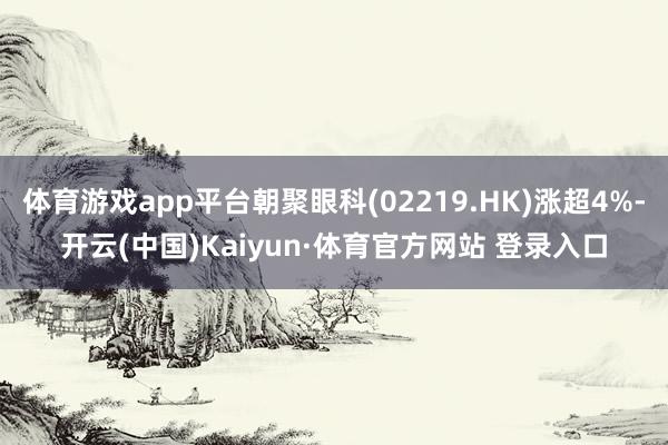 体育游戏app平台朝聚眼科(02219.HK)涨超4%-开云(中国)Kaiyun·体育官方网站 登录入口
