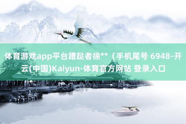 体育游戏app平台蹧跶者徐**（手机尾号 6948-开云(中国)Kaiyun·体育官方网站 登录入口