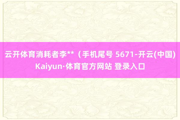 云开体育消耗者李**（手机尾号 5671-开云(中国)Kaiyun·体育官方网站 登录入口