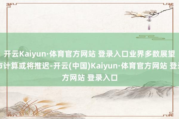 开云Kaiyun·体育官方网站 登录入口业界多数展望其上市计算或将推迟-开云(中国)Kaiyun·体育官方网站 登录入口