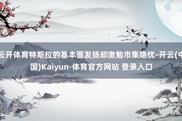 云开体育特斯拉的基本面发扬却激勉市集隐忧-开云(中国)Kaiyun·体育官方网站 登录入口
