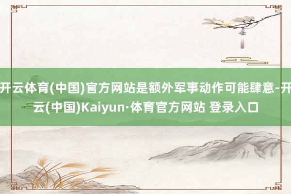开云体育(中国)官方网站是额外军事动作可能肆意-开云(中国)Kaiyun·体育官方网站 登录入口