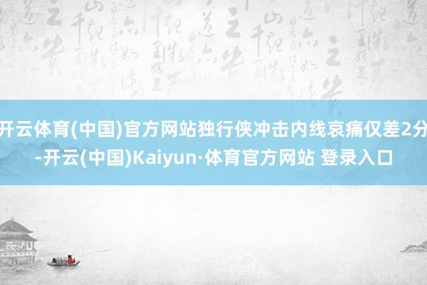 开云体育(中国)官方网站独行侠冲击内线哀痛仅差2分-开云(中国)Kaiyun·体育官方网站 登录入口