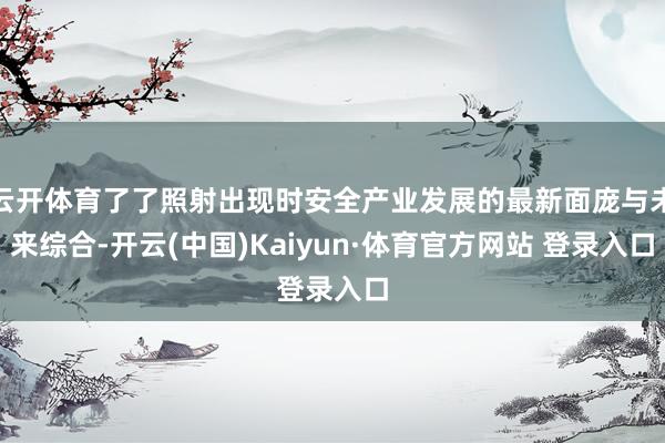 云开体育了了照射出现时安全产业发展的最新面庞与未来综合-开云(中国)Kaiyun·体育官方网站 登录入口