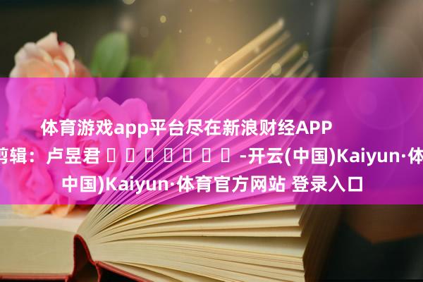 体育游戏app平台尽在新浪财经APP            						包袱剪辑：卢昱君 							-开云(中国)Kaiyun·体育官方网站 登录入口