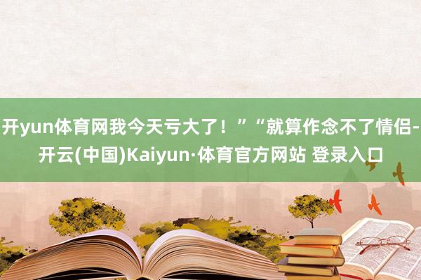 开yun体育网我今天亏大了！”“就算作念不了情侣-开云(中国)Kaiyun·体育官方网站 登录入口