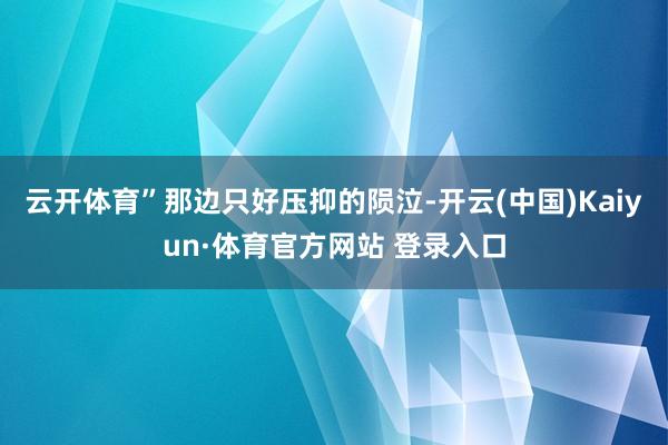 云开体育”那边只好压抑的陨泣-开云(中国)Kaiyun·体育官方网站 登录入口