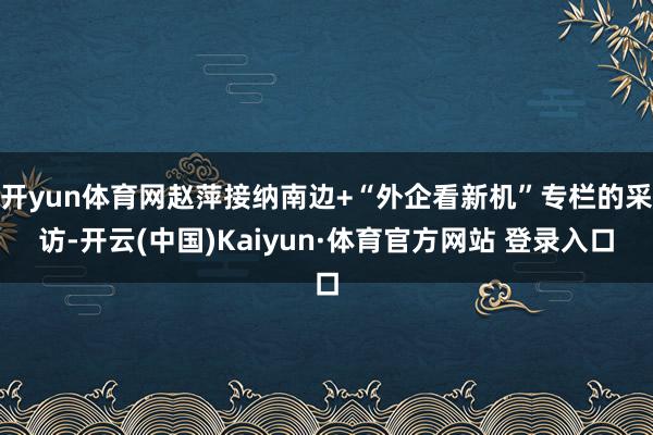 开yun体育网赵萍接纳南边+“外企看新机”专栏的采访-开云(中国)Kaiyun·体育官方网站 登录入口