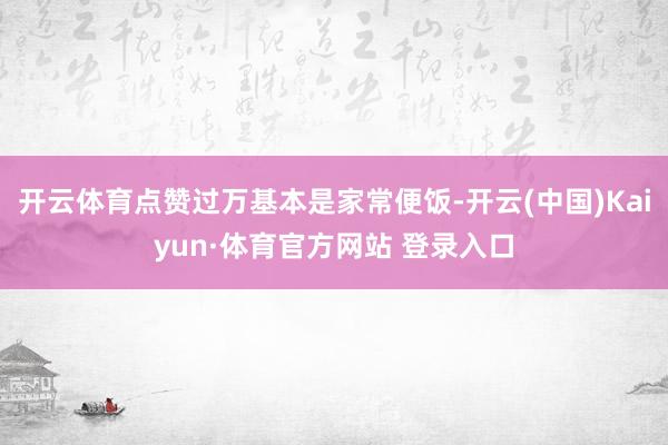 开云体育点赞过万基本是家常便饭-开云(中国)Kaiyun·体育官方网站 登录入口